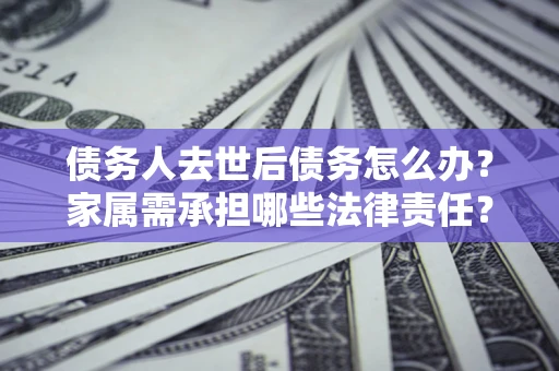 北京债务人去世后债务怎么办？家属需承担哪些法律责任？
